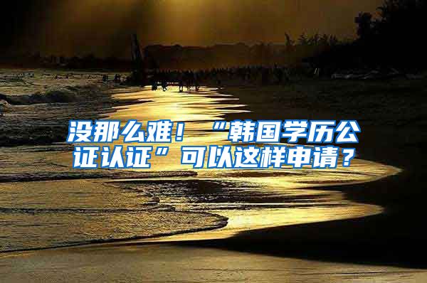 沒那么難！“韓國學(xué)歷公證認(rèn)證”可以這樣申請(qǐng)？