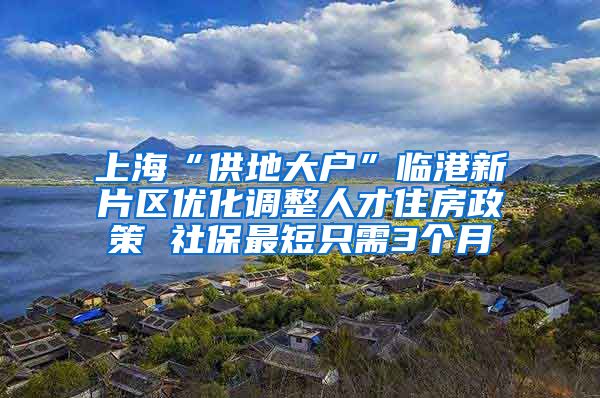 上海“供地大戶”臨港新片區(qū)優(yōu)化調(diào)整人才住房政策 社保最短只需3個月