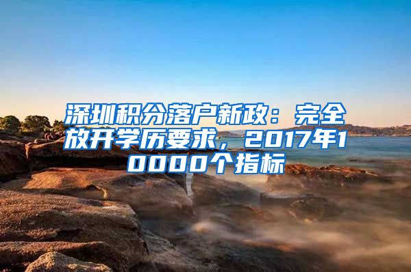 深圳積分落戶新政：完全放開學歷要求，2017年10000個指標