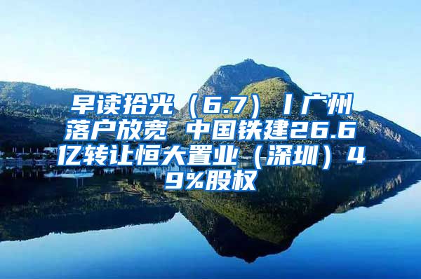 早讀拾光（6.7）丨廣州落戶放寬 中國(guó)鐵建26.6億轉(zhuǎn)讓恒大置業(yè)（深圳）49%股權(quán)