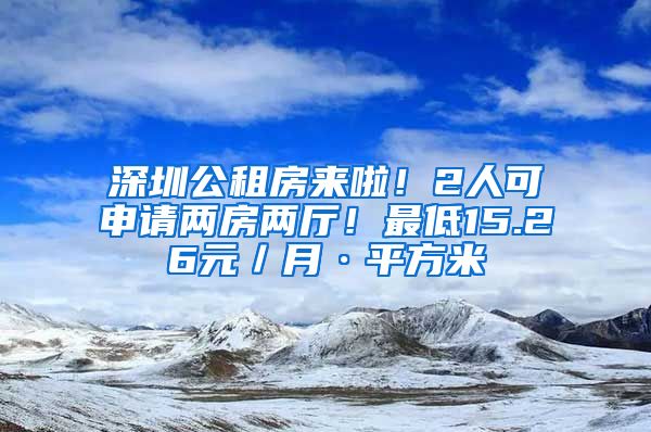 深圳公租房來(lái)啦！2人可申請(qǐng)兩房?jī)蓮d！最低15.26元／月·平方米