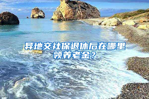 異地交社保退休后在哪里領(lǐng)養(yǎng)老金？