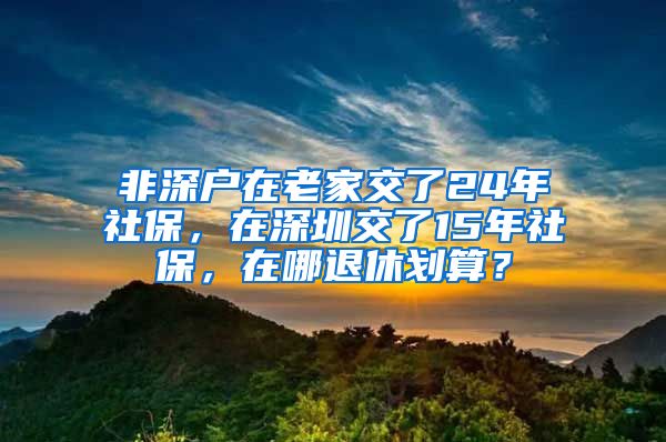 非深戶在老家交了24年社保，在深圳交了15年社保，在哪退休劃算？