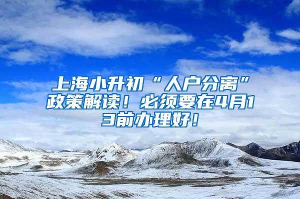 上海小升初“人戶分離”政策解讀！必須要在4月13前辦理好！