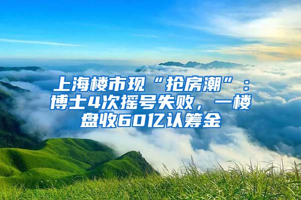 上海樓市現(xiàn)“搶房潮”：博士4次搖號失敗，一樓盤收60億認籌金