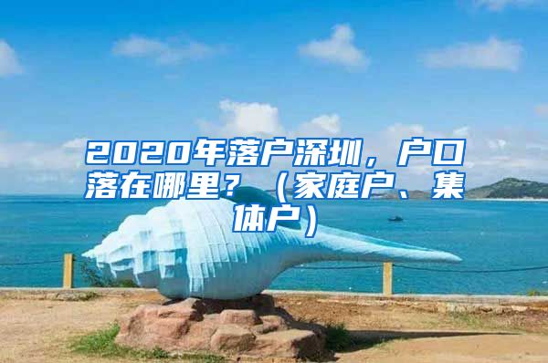 2020年落戶深圳，戶口落在哪里？（家庭戶、集體戶）