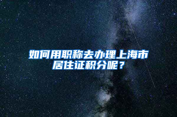 如何用職稱去辦理上海市居住證積分呢？