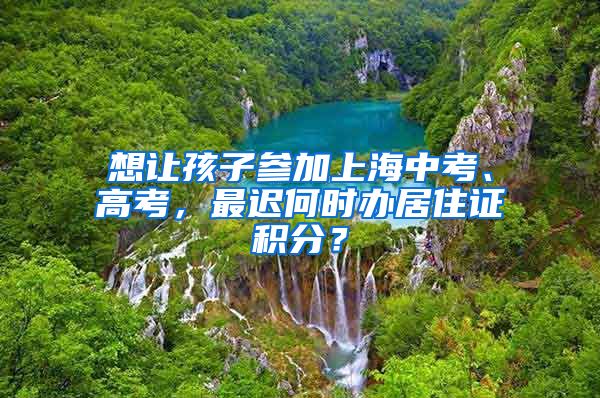 想讓孩子參加上海中考、高考，最遲何時辦居住證積分？