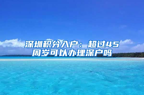 深圳積分入戶(hù)：超過(guò)45周歲可以辦理深戶(hù)嗎