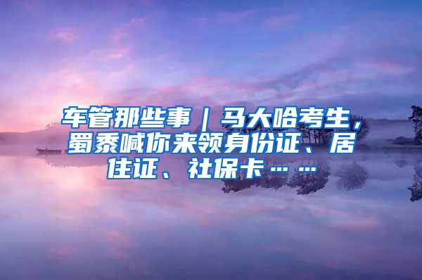 車管那些事｜馬大哈考生，蜀黍喊你來(lái)領(lǐng)身份證、居住證、社?？ā?/></p>
			 <p style=