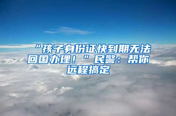 “孩子身份證快到期無法回國辦理！”民警：幫你遠程搞定