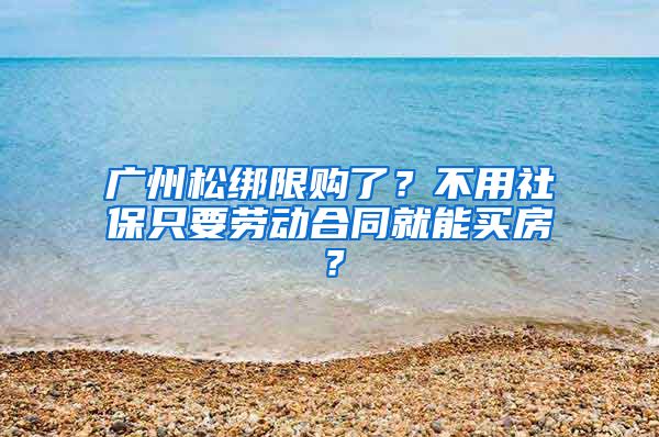 廣州松綁限購了？不用社保只要勞動合同就能買房？