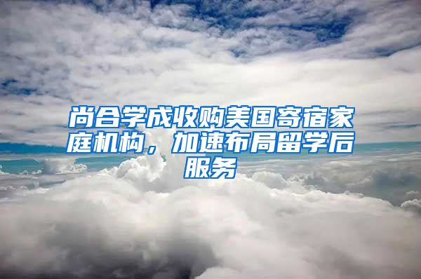 尚合學(xué)成收購美國寄宿家庭機(jī)構(gòu)，加速布局留學(xué)后服務(wù)