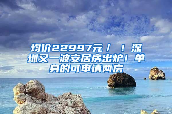 均價22997元／㎡！深圳又一波安居房出爐！單身的可申請兩房