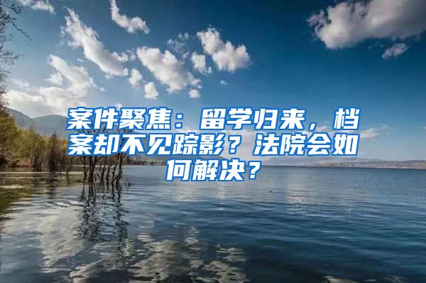 案件聚焦：留學(xué)歸來(lái)，檔案卻不見(jiàn)蹤影？法院會(huì)如何解決？