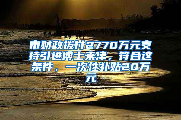 市財政撥付2770萬元支持引進博士來津，符合這條件，一次性補貼20萬元