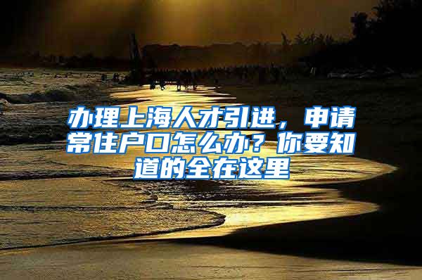 辦理上海人才引進(jìn)，申請(qǐng)常住戶口怎么辦？你要知道的全在這里