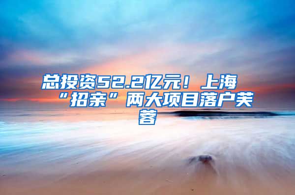 總投資52.2億元！上海“招親”兩大項目落戶芙蓉