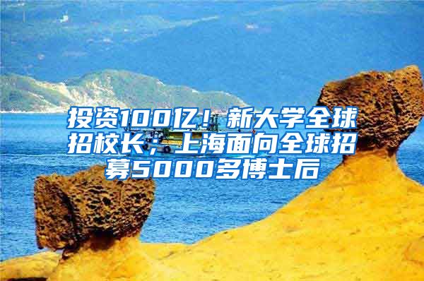 投資100億！新大學(xué)全球招校長；上海面向全球招募5000多博士后