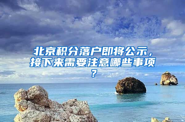 北京積分落戶即將公示，接下來需要注意哪些事項？