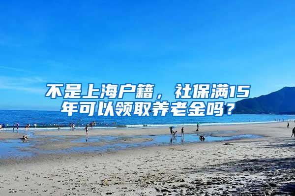 不是上海戶籍，社保滿15年可以領取養(yǎng)老金嗎？