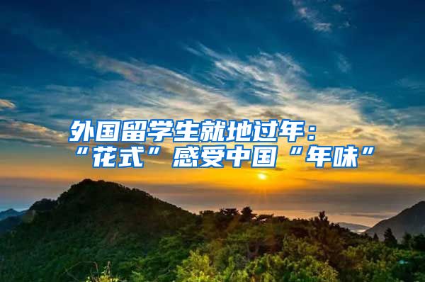 外國留學(xué)生就地過年：“花式”感受中國“年味”