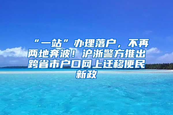 “一站”辦理落戶，不再兩地奔波！滬浙警方推出跨省市戶口網(wǎng)上遷移便民新政