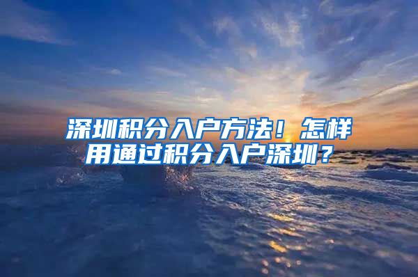 深圳積分入戶方法！怎樣用通過積分入戶深圳？