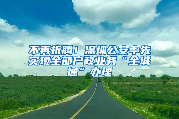 不再折騰！深圳公安率先實(shí)現(xiàn)全部戶政業(yè)務(wù)“全城通”辦理