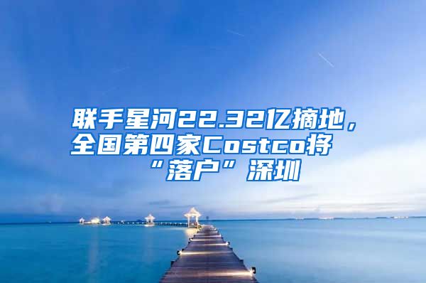 聯(lián)手星河22.32億摘地，全國第四家Costco將“落戶”深圳