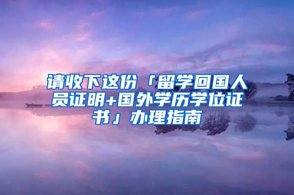 請(qǐng)收下這份「留學(xué)回國(guó)人員證明+國(guó)外學(xué)歷學(xué)位證書(shū)」辦理指南