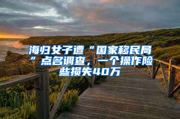 海歸女子遭“國(guó)家移民局”點(diǎn)名調(diào)查，一個(gè)操作險(xiǎn)些損失40萬(wàn)