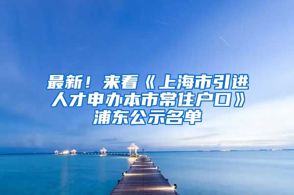 最新！來(lái)看《上海市引進(jìn)人才申辦本市常住戶口》浦東公示名單