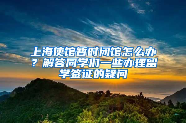 上海使館暫時閉館怎么辦？解答同學(xué)們一些辦理留學(xué)簽證的疑問