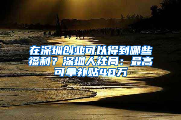 在深圳創(chuàng)業(yè)可以得到哪些福利？深圳人社局：最高可拿補貼40萬