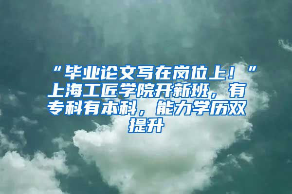 “畢業(yè)論文寫在崗位上！”上海工匠學(xué)院開新班，有?？朴斜究?，能力學(xué)歷雙提升