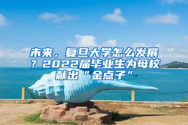 未來，復旦大學怎么發(fā)展？2022屆畢業(yè)生為母校獻出“金點子”