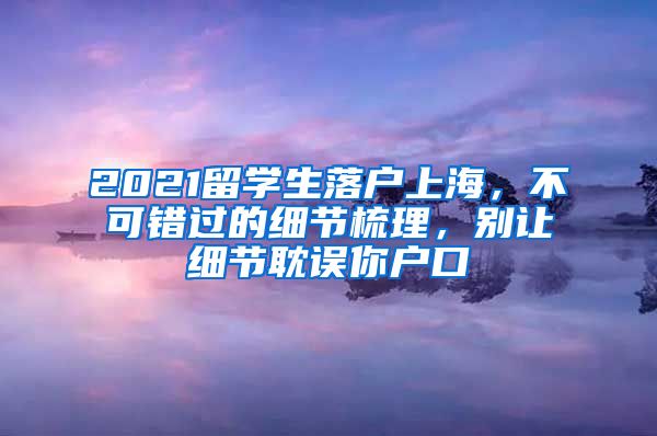 2021留學(xué)生落戶上海，不可錯過的細(xì)節(jié)梳理，別讓細(xì)節(jié)耽誤你戶口