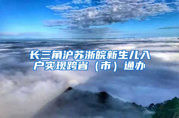 長三角滬蘇浙皖新生兒入戶實現(xiàn)跨?。ㄊ校┩ㄞk