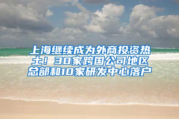 上海繼續(xù)成為外商投資熱土！30家跨國公司地區(qū)總部和10家研發(fā)中心落戶