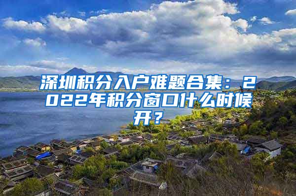 深圳積分入戶難題合集：2022年積分窗口什么時候開？