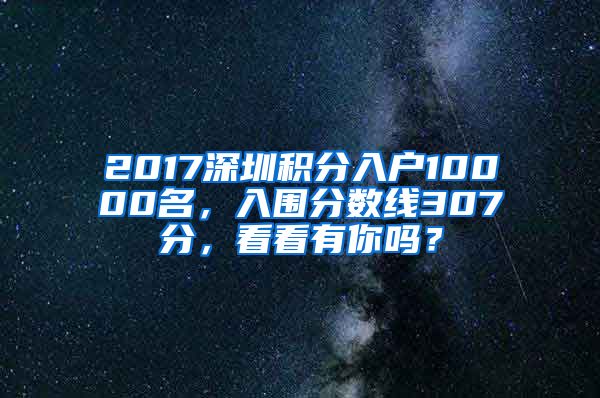 2017深圳積分入戶(hù)10000名，入圍分?jǐn)?shù)線(xiàn)307分，看看有你嗎？