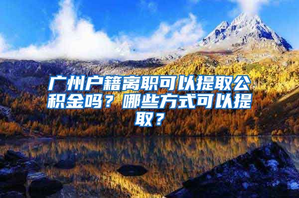 廣州戶籍離職可以提取公積金嗎？哪些方式可以提取？