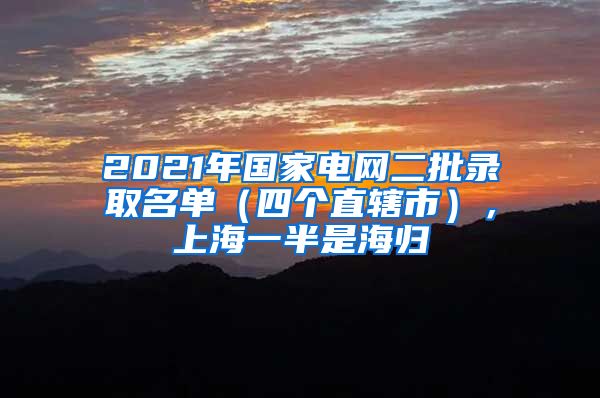 2021年國(guó)家電網(wǎng)二批錄取名單（四個(gè)直轄市），上海一半是海歸