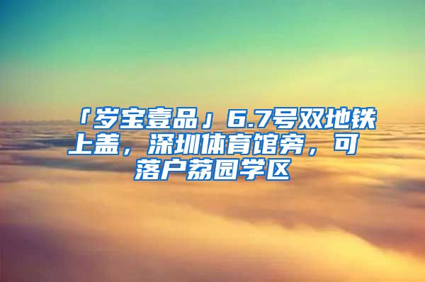 「歲寶壹品」6.7號(hào)雙地鐵上蓋，深圳體育館旁，可落戶荔園學(xué)區(qū)