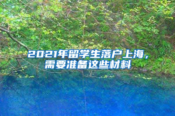 2021年留學(xué)生落戶上海，需要準(zhǔn)備這些材料