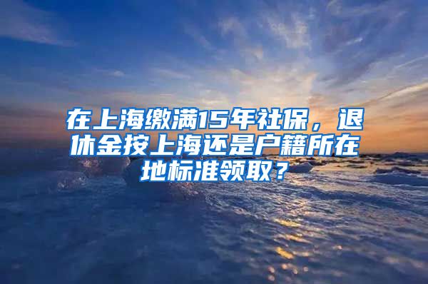 在上海繳滿15年社保，退休金按上海還是戶籍所在地標(biāo)準(zhǔn)領(lǐng)??？