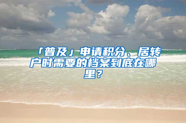 「普及」申請(qǐng)積分、居轉(zhuǎn)戶時(shí)需要的檔案到底在哪里？