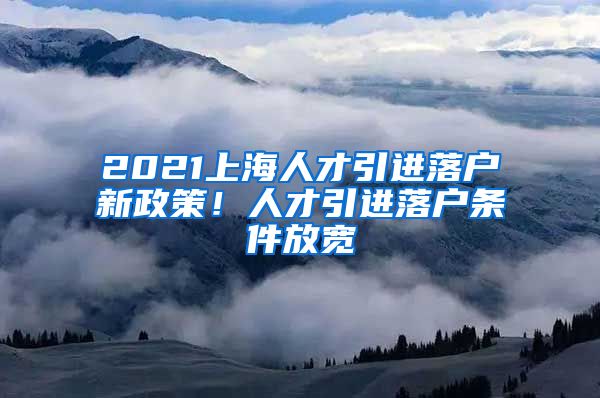 2021上海人才引進(jìn)落戶新政策！人才引進(jìn)落戶條件放寬