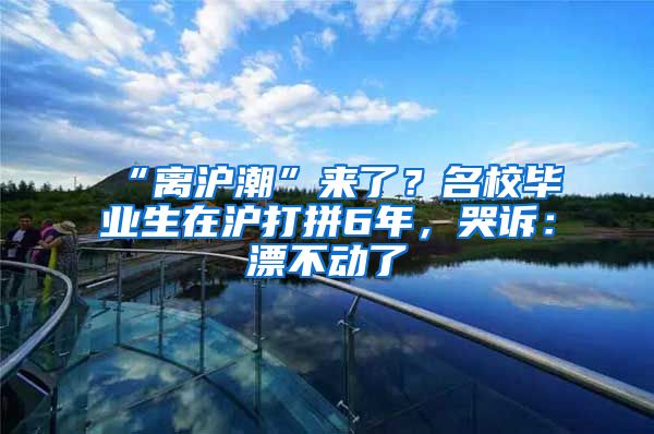 “離滬潮”來了？名校畢業(yè)生在滬打拼6年，哭訴：漂不動了